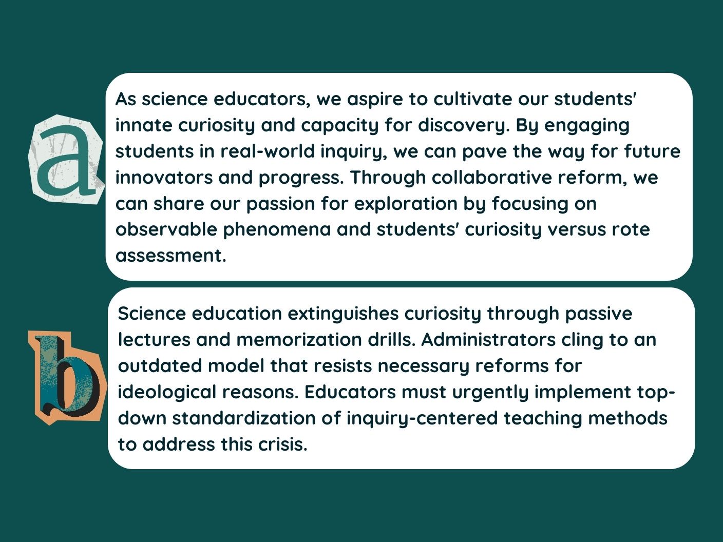 a. As science educators, we aspire to cultivate our students' innate curiosity and capacity for discovery. By engaging students in real-world inquiry, we can pave the way for future innovators and progress. Through collaborative reform, we can share our passion for exploration by focusing on observable phenomena and students' curiosity versus rote assessment. b. Science education extinguishes curiosity through passive lectures and memorization drills. Administrators cling to an outdated model that resists necessary reforms for ideological reasons. Educators must urgently implement top-down standardization of inquiry-centered teaching methods to address this crisis.